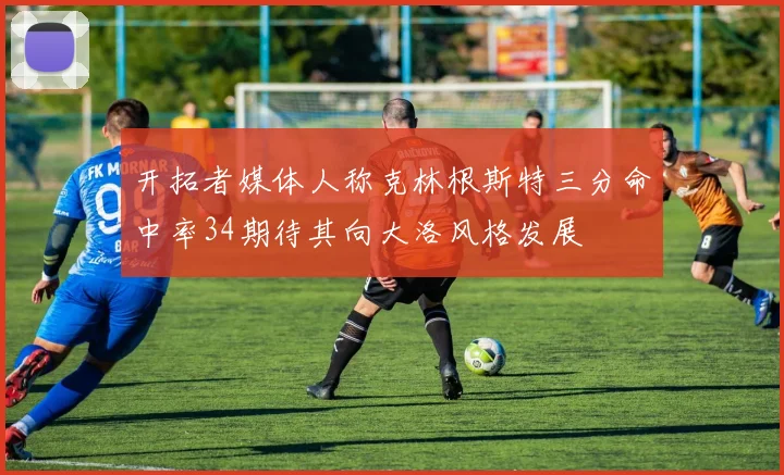 开拓者媒体人称克林根斯特三分命中率34期待其向大洛风格发展