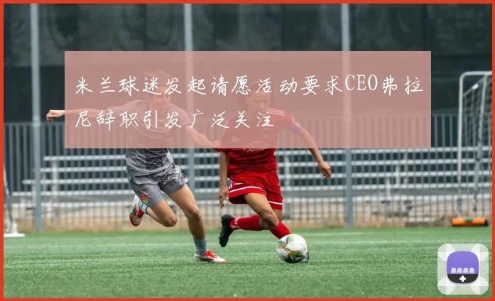 米兰球迷发起请愿活动要求CEO弗拉尼辞职引发广泛关注