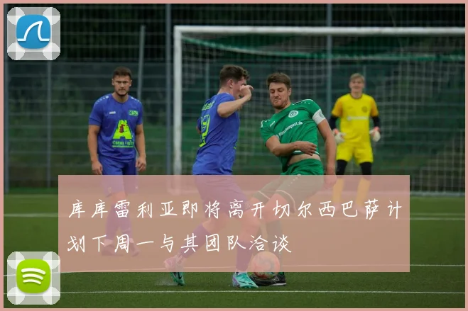 库库雷利亚即将离开切尔西巴萨计划下周一与其团队洽谈