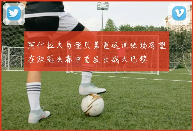 阿什拉夫与登贝莱重返训练场有望在欧冠决赛中首发出战大巴黎