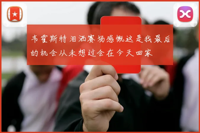 韦霍斯特泪洒赛场感慨这是我最后的机会从未想过会在今天回家