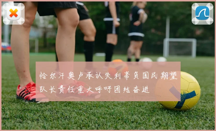 恰尔汗奥卢承认失利辜负国民期望队长责任重大呼吁团结奋进