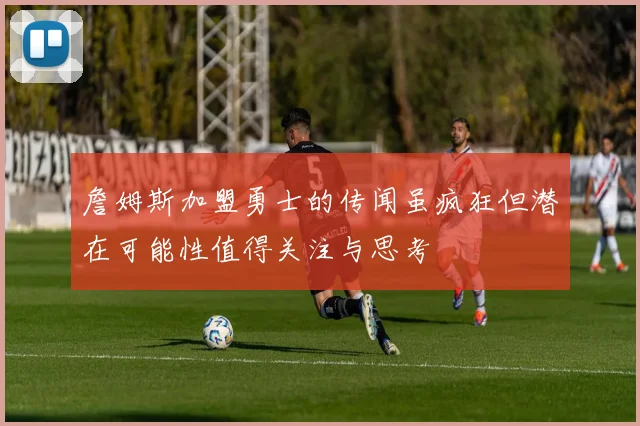 詹姆斯加盟勇士的传闻虽疯狂但潜在可能性值得关注与思考