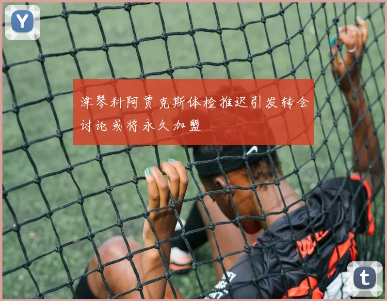 津琴科阿贾克斯体检推迟引发转会讨论或将永久加盟