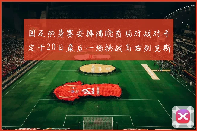 国足热身赛安排揭晓首场对战对手定于20日最后一场挑战乌兹别克斯坦