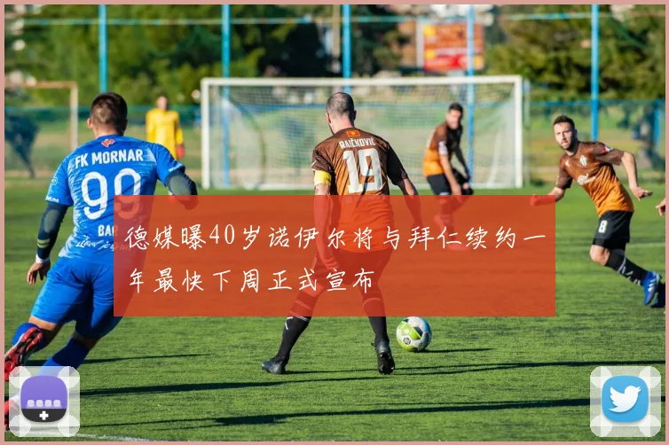 德媒曝40岁诺伊尔将与拜仁续约一年最快下周正式宣布