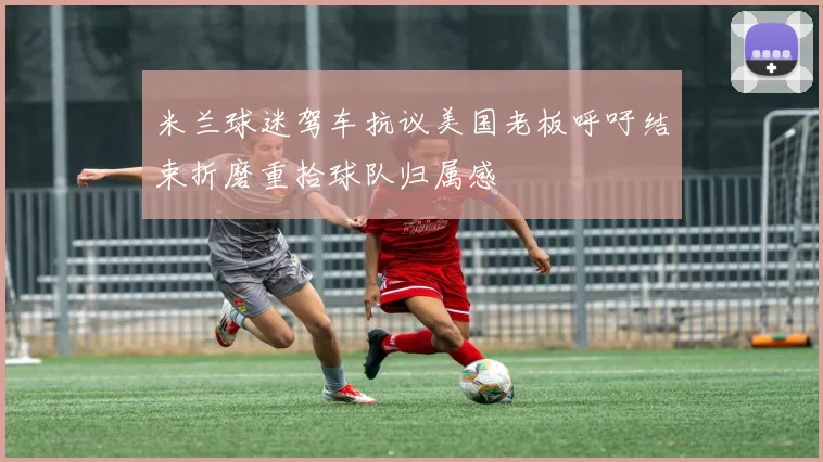 米兰球迷驾车抗议美国老板呼吁结束折磨重拾球队归属感
