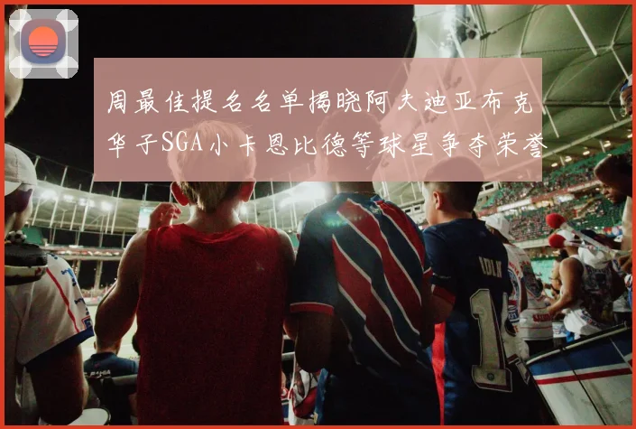 周最佳提名名单揭晓阿夫迪亚布克华子SGA小卡恩比德等球星争夺荣誉
