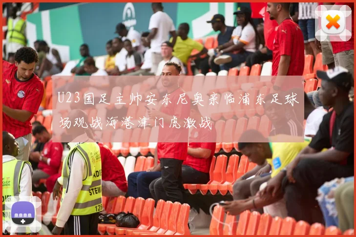 U23国足主帅安东尼奥亲临浦东足球场观战海港津门虎激战