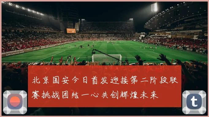 北京国安今日首发迎接第二阶段联赛挑战团结一心共创辉煌未来