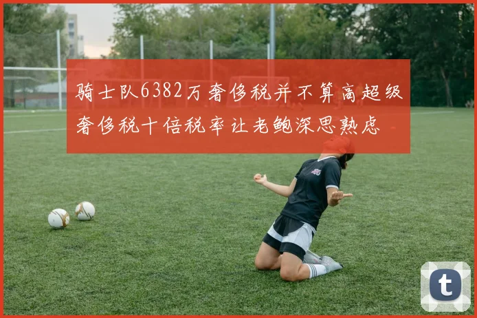 骑士队6382万奢侈税并不算高超级奢侈税十倍税率让老鲍深思熟虑