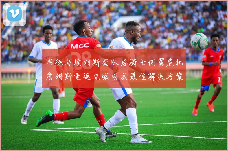 韦德与埃利斯离队后骑士侧翼危机詹姆斯重返克城或成最佳解决方案