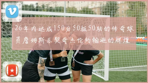 26年内达成150分50板50助的传奇球员詹姆斯东契奇杰伦约翰逊的辉煌成就